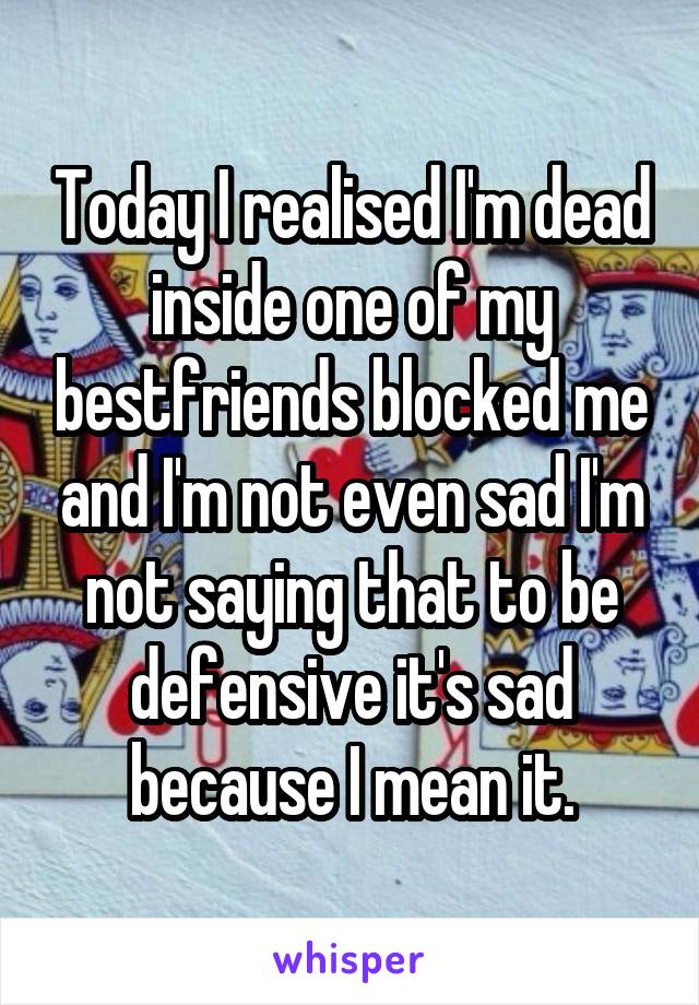 Today I realised I'm dead inside one of my bestfriends blocked me and I'm not even sad I'm not saying that to be defensive it's sad because I mean it.