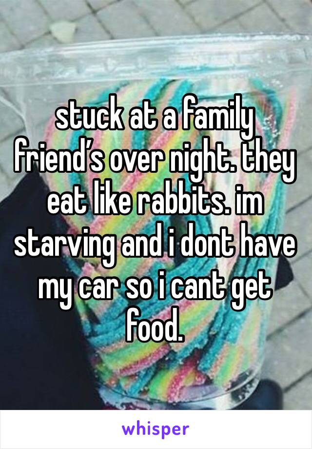 stuck at a family friend’s over night. they eat like rabbits. im starving and i dont have my car so i cant get food. 