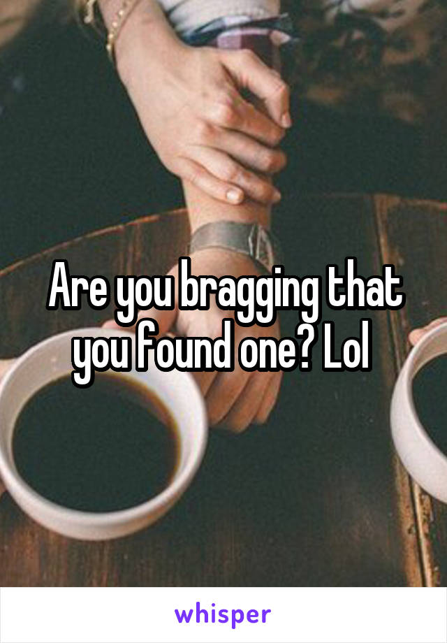 Are you bragging that you found one? Lol 