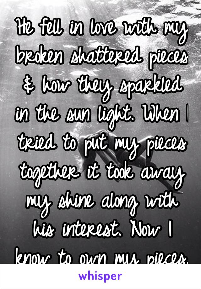 He fell in love with my broken shattered pieces & how they sparkled in the sun light. When I tried to put my pieces together it took away my shine along with his interest. Now I know to own my pieces.
