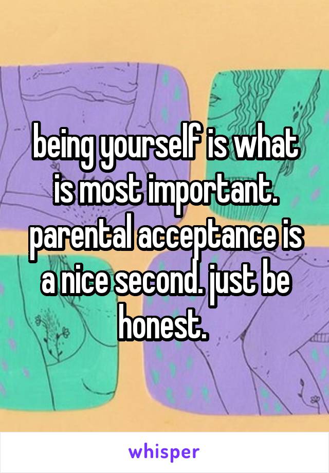 being yourself is what is most important. parental acceptance is a nice second. just be honest. 