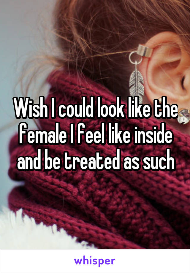 Wish I could look like the female I feel like inside and be treated as such