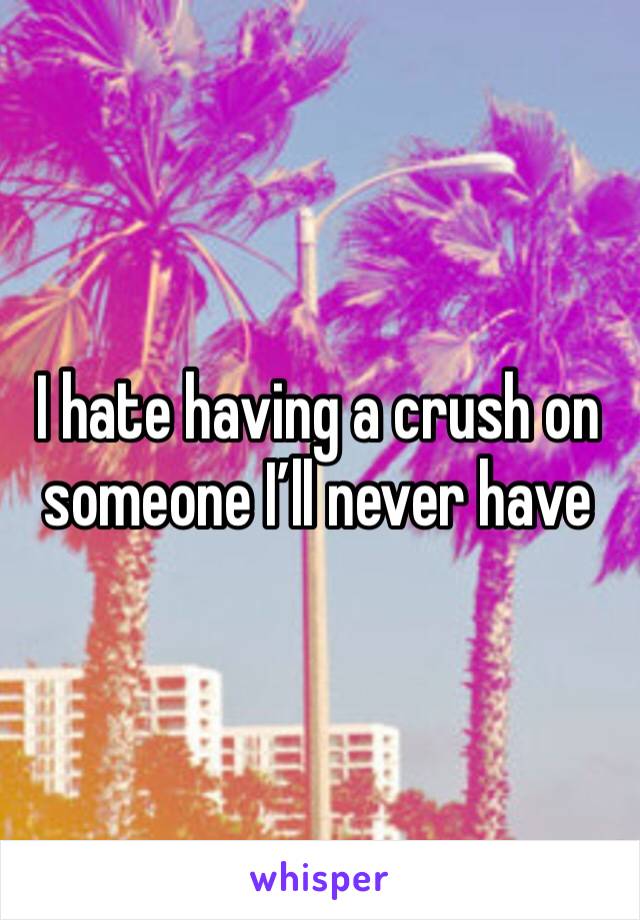 I hate having a crush on someone I’ll never have