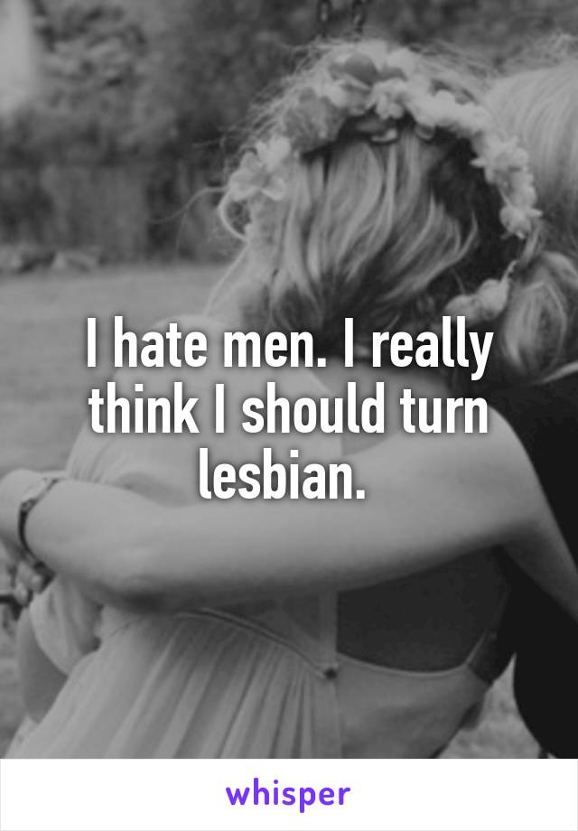 I hate men. I really think I should turn lesbian. 