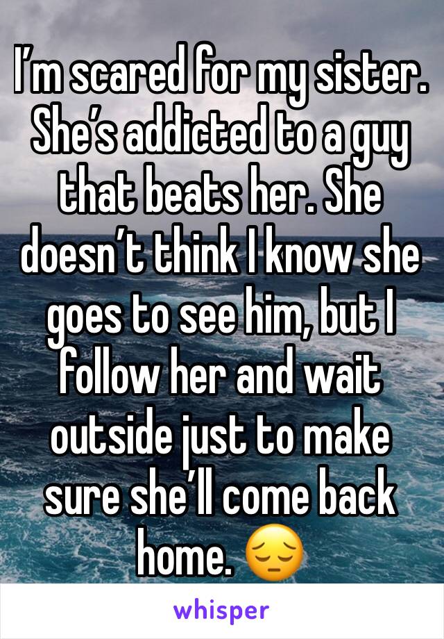 I’m scared for my sister.  She’s addicted to a guy that beats her. She doesn’t think I know she goes to see him, but I follow her and wait outside just to make sure she’ll come back home. 😔 