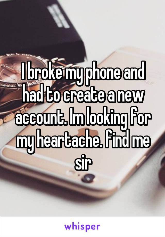 I broke my phone and had to create a new account. Im looking for my heartache. find me sir