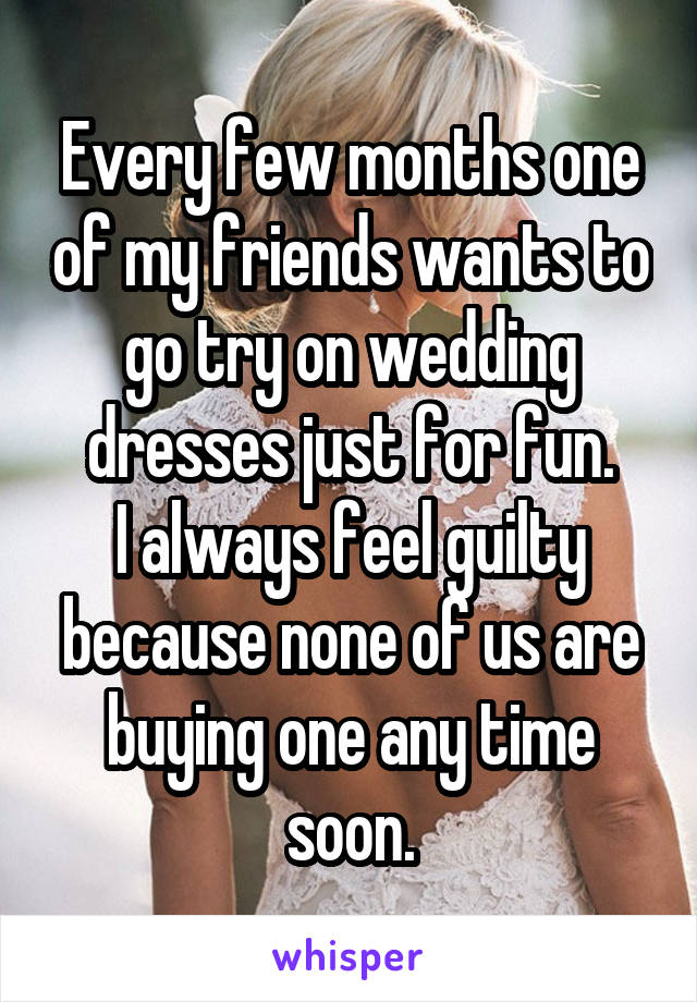 Every few months one of my friends wants to go try on wedding dresses just for fun.
I always feel guilty because none of us are buying one any time soon.