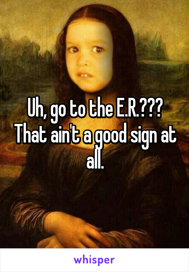 Uh, go to the E.R.??? That ain't a good sign at all.