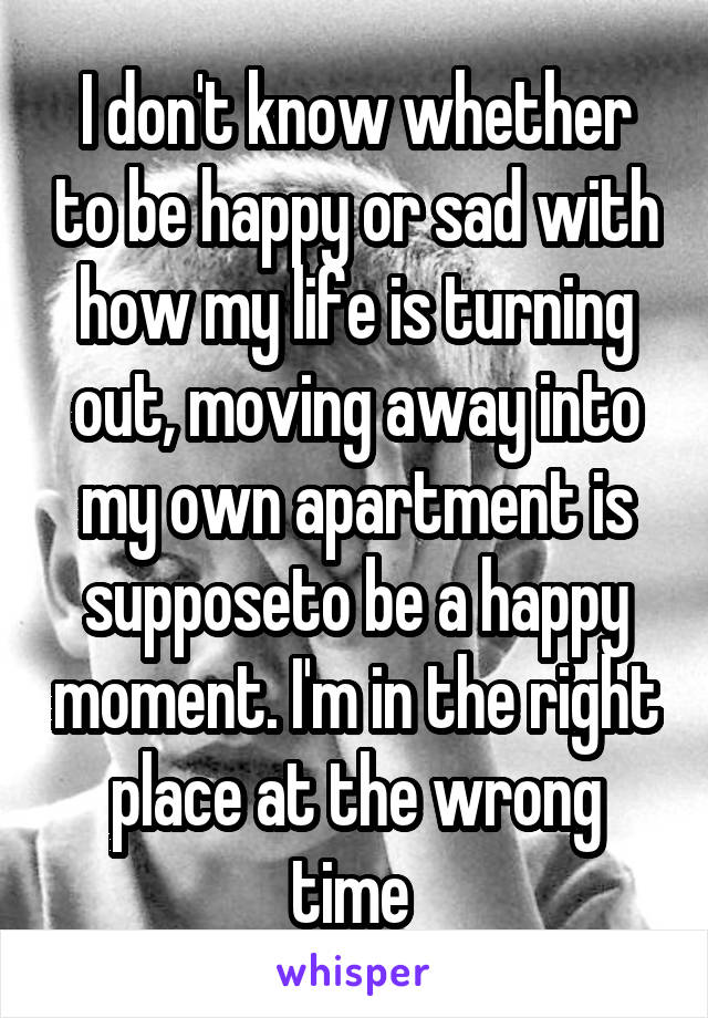 I don't know whether to be happy or sad with how my life is turning out, moving away into my own apartment is supposeto be a happy moment. I'm in the right place at the wrong time 