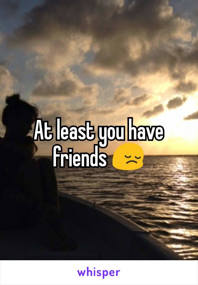 At least you have friends 😔