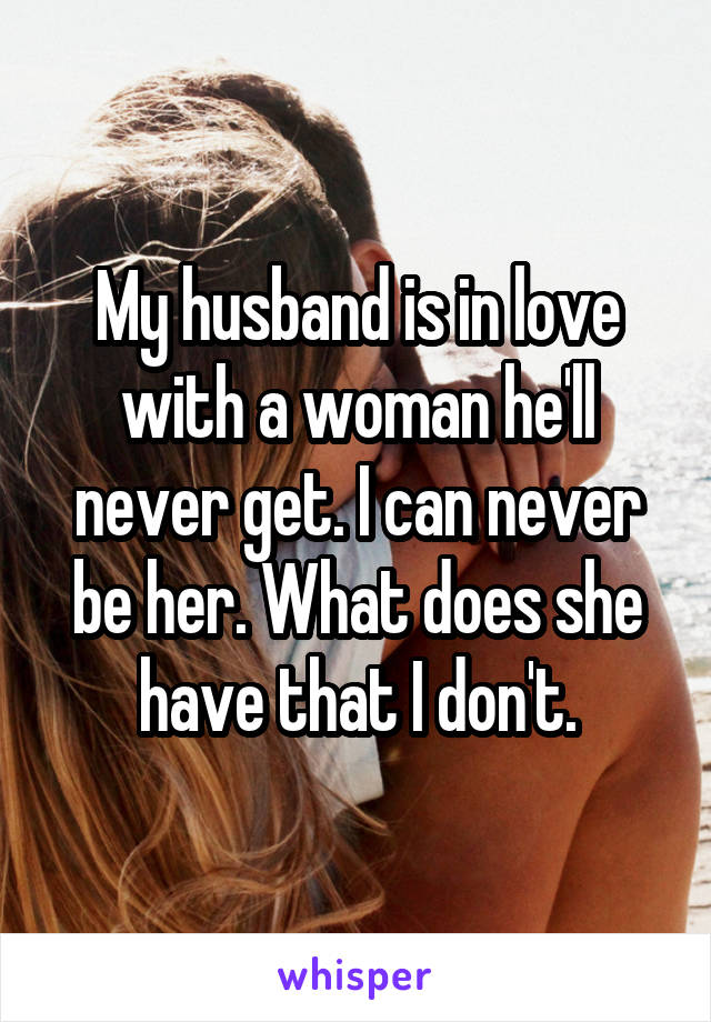 My husband is in love with a woman he'll never get. I can never be her. What does she have that I don't.