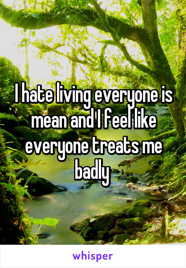 I hate living everyone is mean and I feel like everyone treats me badly 