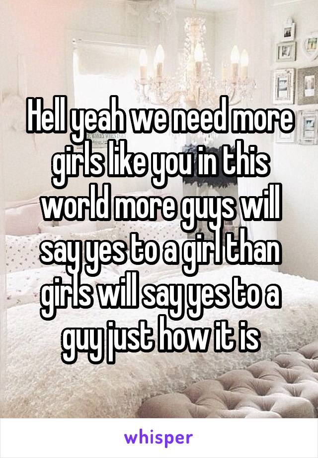Hell yeah we need more girls like you in this world more guys will say yes to a girl than girls will say yes to a guy just how it is