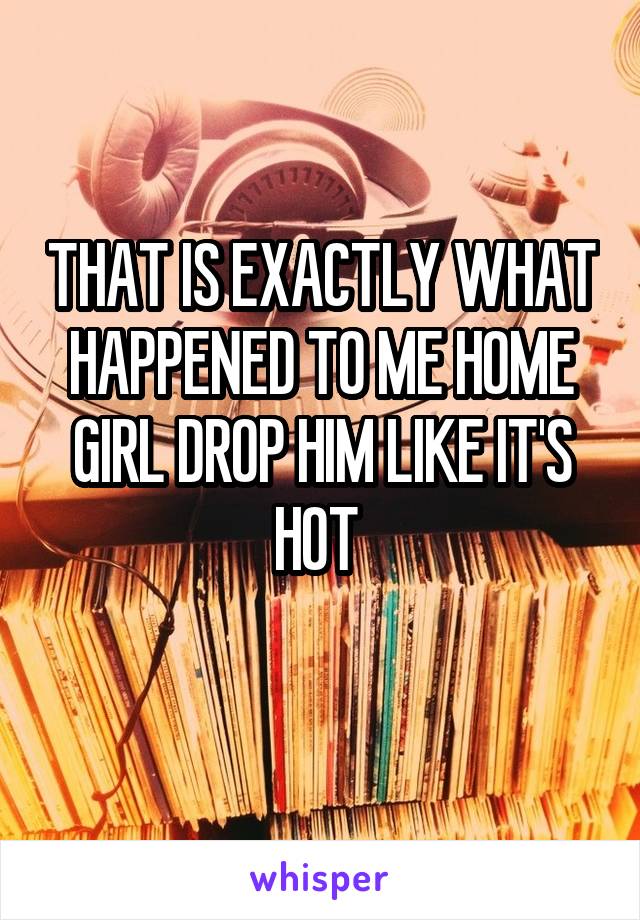 THAT IS EXACTLY WHAT HAPPENED TO ME HOME GIRL DROP HIM LIKE IT'S HOT 
