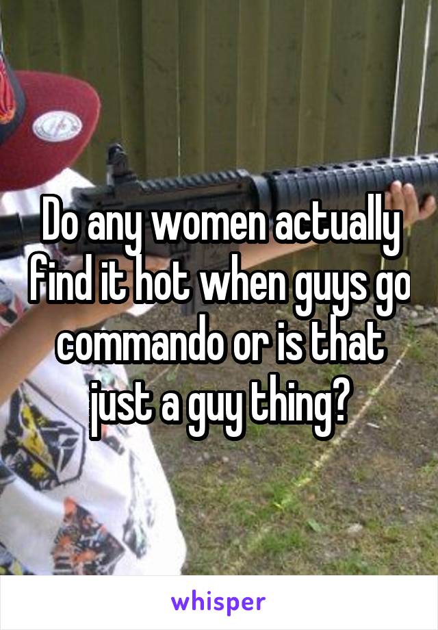 Do any women actually find it hot when guys go commando or is that just a guy thing?