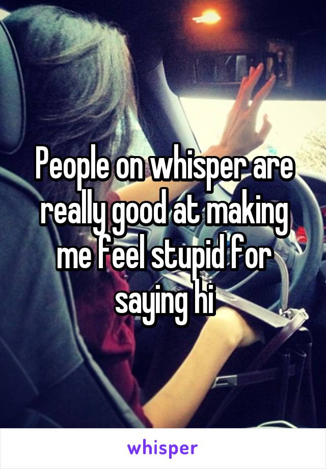 People on whisper are really good at making me feel stupid for saying hi