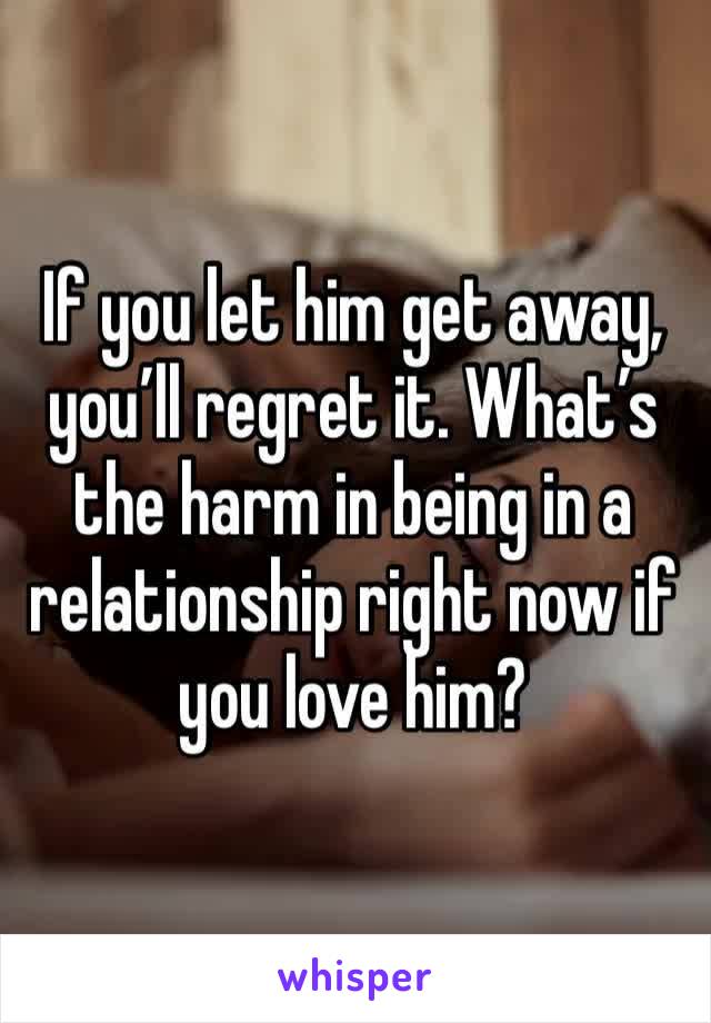 If you let him get away, you’ll regret it. What’s the harm in being in a relationship right now if you love him?