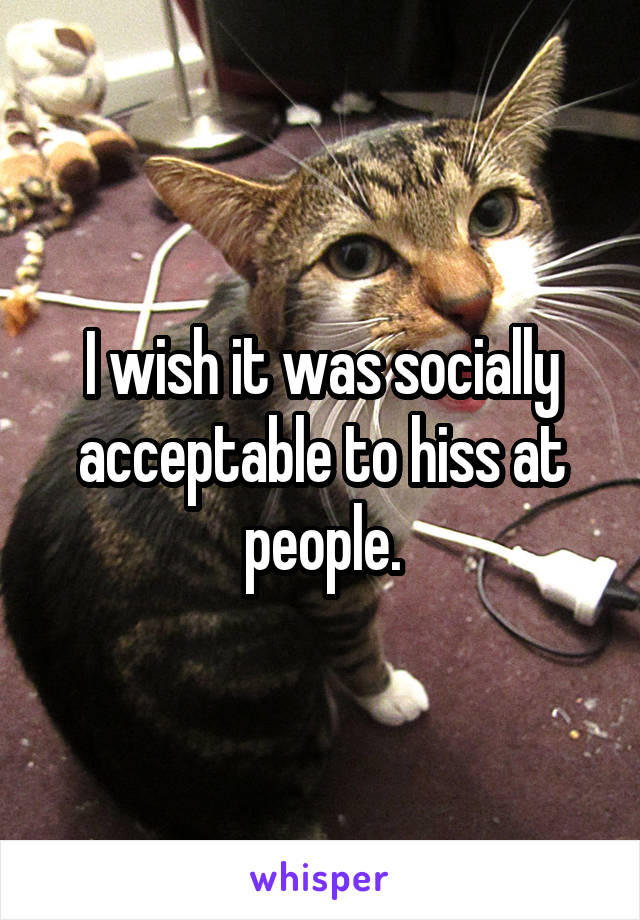 I wish it was socially acceptable to hiss at people.