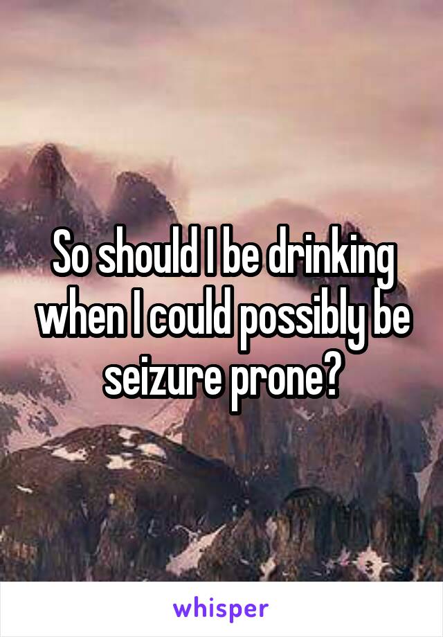 So should I be drinking when I could possibly be seizure prone?
