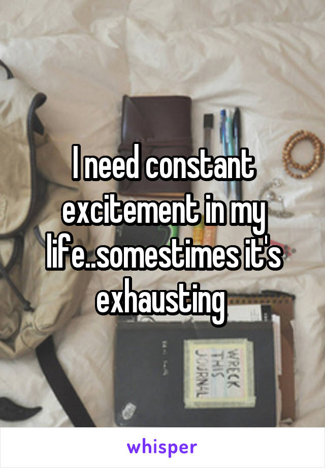 I need constant excitement in my life..somestimes it's exhausting 