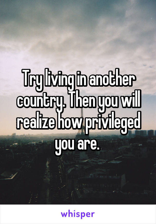 Try living in another country. Then you will realize how privileged you are. 