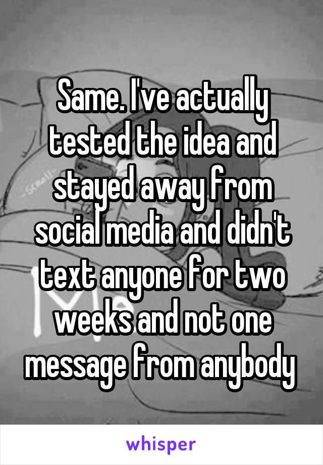 Same. I've actually tested the idea and stayed away from social media and didn't text anyone for two weeks and not one message from anybody 