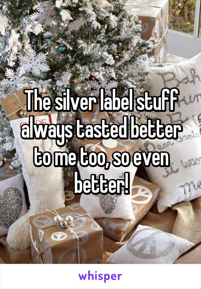 The silver label stuff always tasted better to me too, so even better!