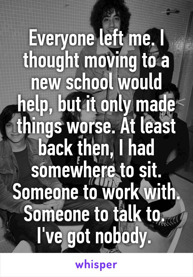 Everyone left me. I thought moving to a new school would help, but it only made things worse. At least back then, I had somewhere to sit. Someone to work with. Someone to talk to. 
I've got nobody. 