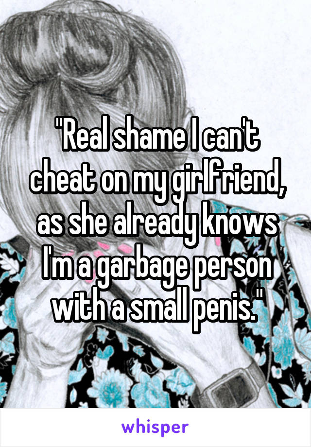 "Real shame I can't cheat on my girlfriend, as she already knows I'm a garbage person with a small penis."