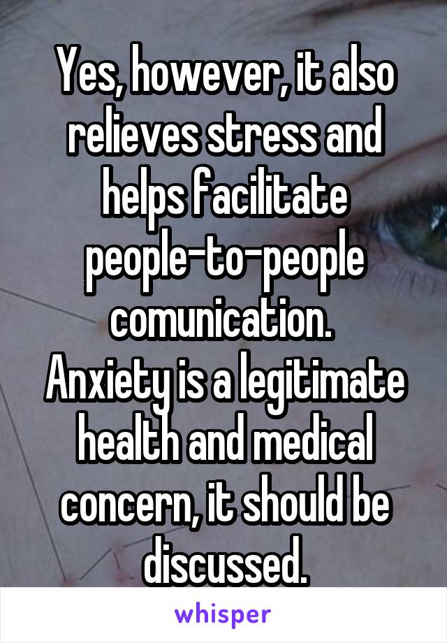 Yes, however, it also relieves stress and helps facilitate people-to-people comunication. 
Anxiety is a legitimate health and medical concern, it should be discussed.