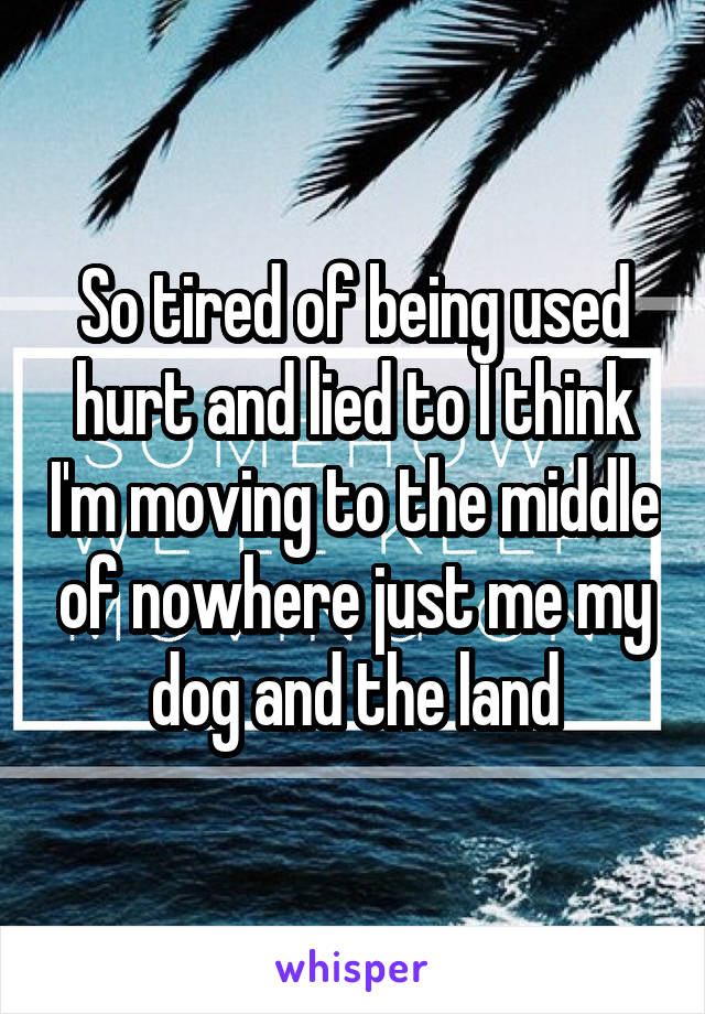 So tired of being used hurt and lied to I think I'm moving to the middle of nowhere just me my dog and the land