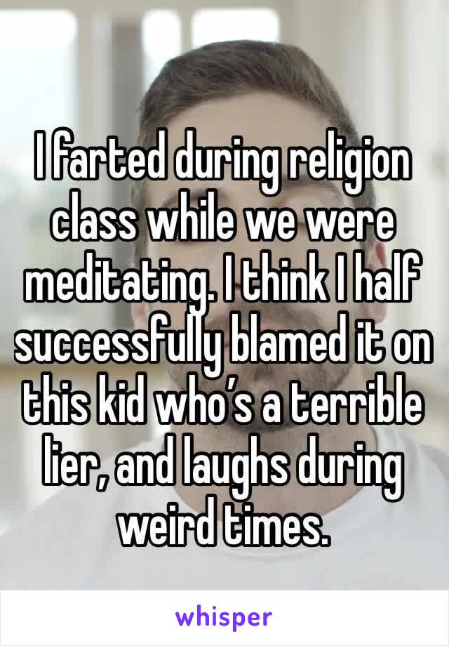 I farted during religion class while we were meditating. I think I half successfully blamed it on this kid who’s a terrible lier, and laughs during weird times. 