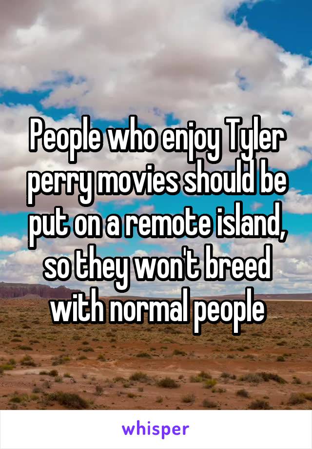 People who enjoy Tyler perry movies should be put on a remote island, so they won't breed with normal people