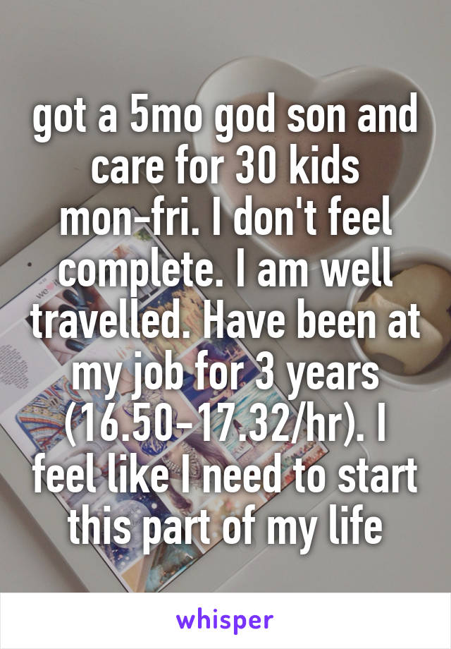 got a 5mo god son and care for 30 kids mon-fri. I don't feel complete. I am well travelled. Have been at my job for 3 years (16.50-17.32/hr). I feel like I need to start this part of my life