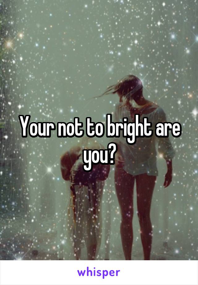 Your not to bright are you?