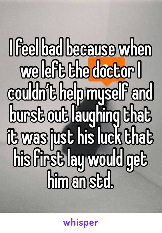 I feel bad because when we left the doctor I couldn’t help myself and burst out laughing that it was just his luck that his first lay would get him an std. 