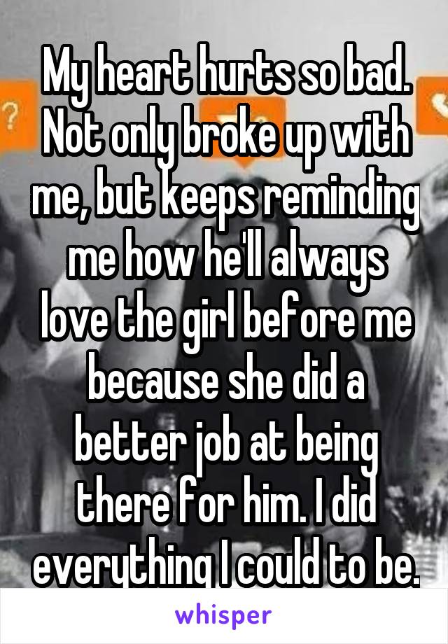 My heart hurts so bad. Not only broke up with me, but keeps reminding me how he'll always love the girl before me because she did a better job at being there for him. I did everything I could to be.
