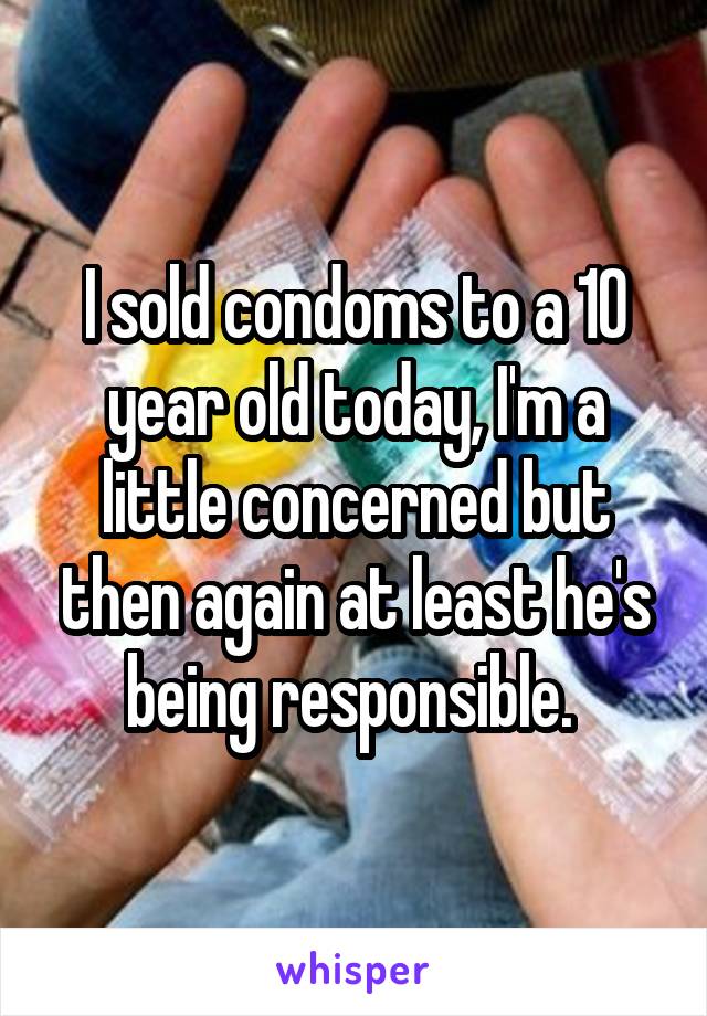 I sold condoms to a 10 year old today, I'm a little concerned but then again at least he's being responsible. 