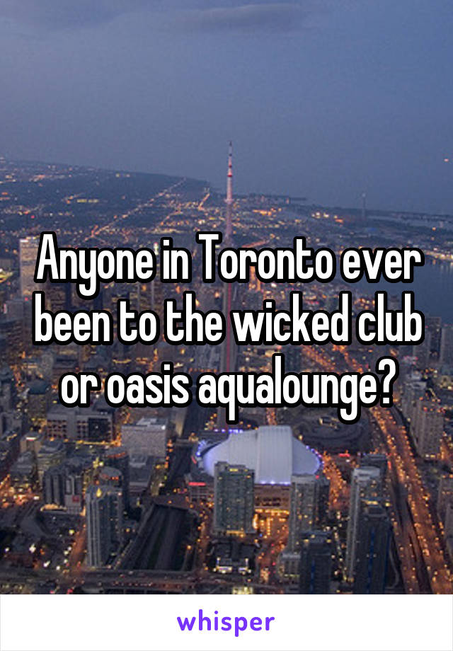 Anyone in Toronto ever been to the wicked club or oasis aqualounge?