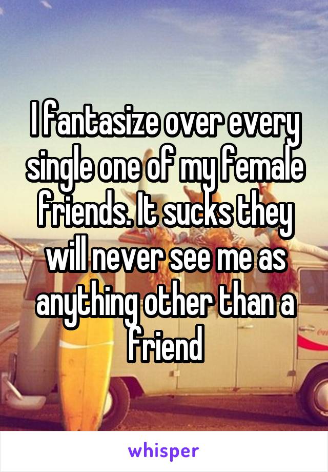 I fantasize over every single one of my female friends. It sucks they will never see me as anything other than a friend