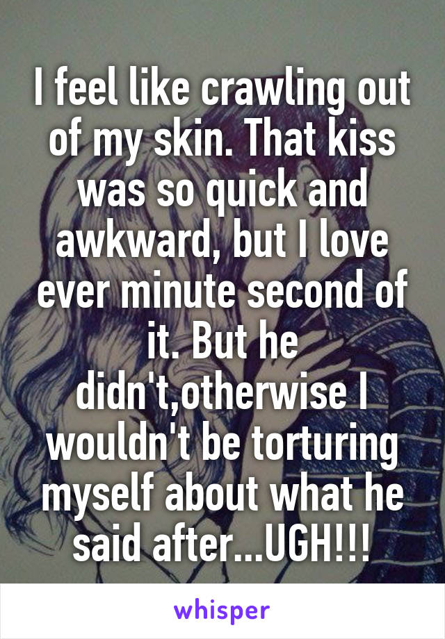 I feel like crawling out of my skin. That kiss was so quick and awkward, but I love ever minute second of it. But he didn't,otherwise I wouldn't be torturing myself about what he said after...UGH!!!