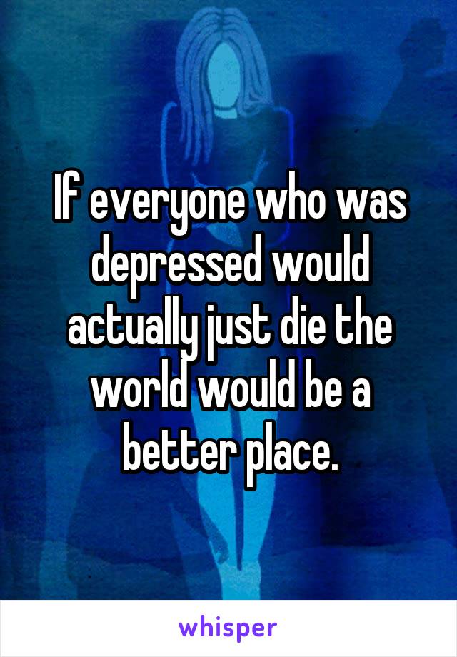 If everyone who was depressed would actually just die the world would be a better place.