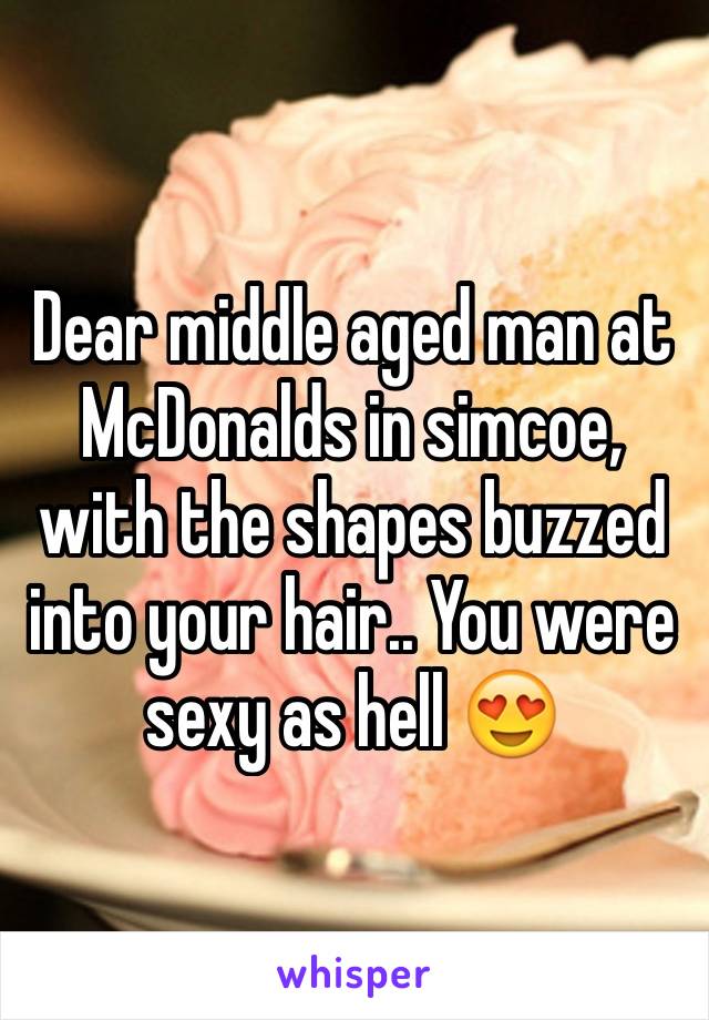 Dear middle aged man at McDonalds in simcoe, with the shapes buzzed into your hair.. You were sexy as hell 😍