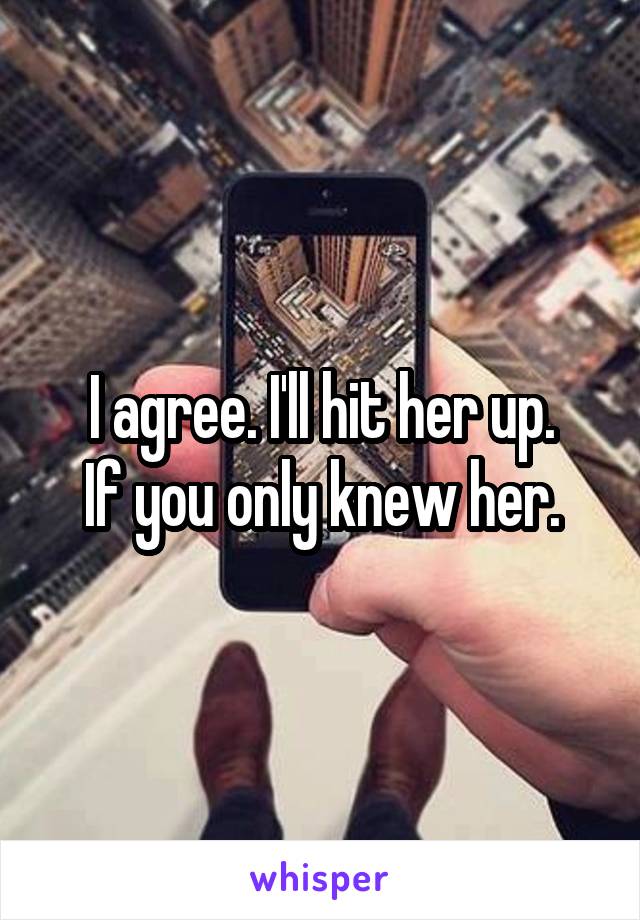 I agree. I'll hit her up.
If you only knew her.