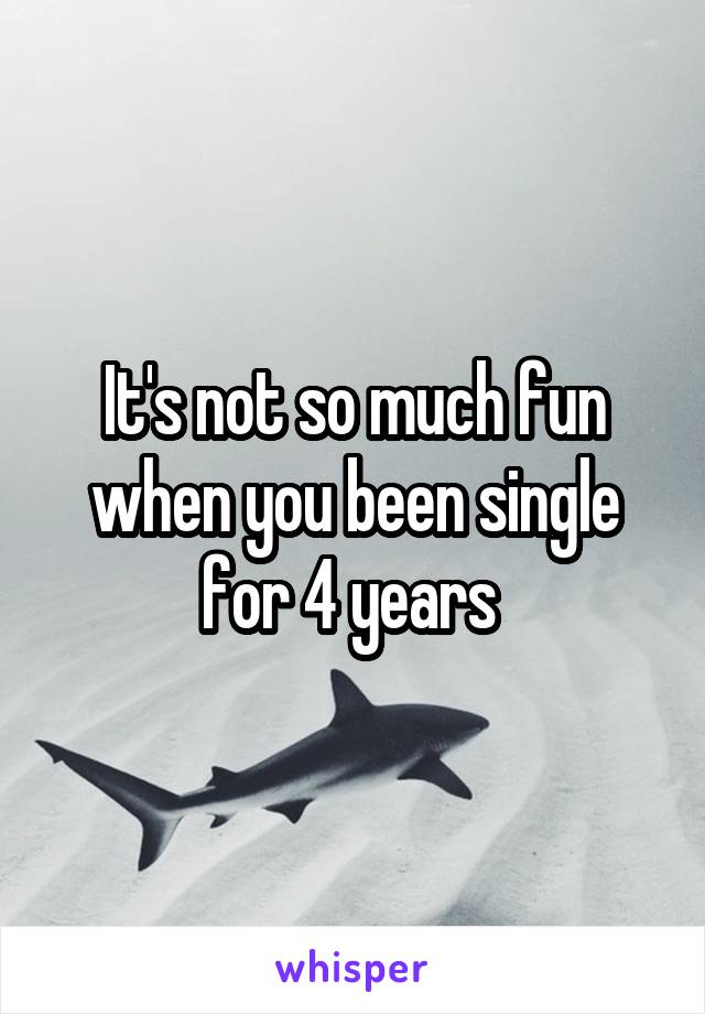 It's not so much fun when you been single for 4 years 