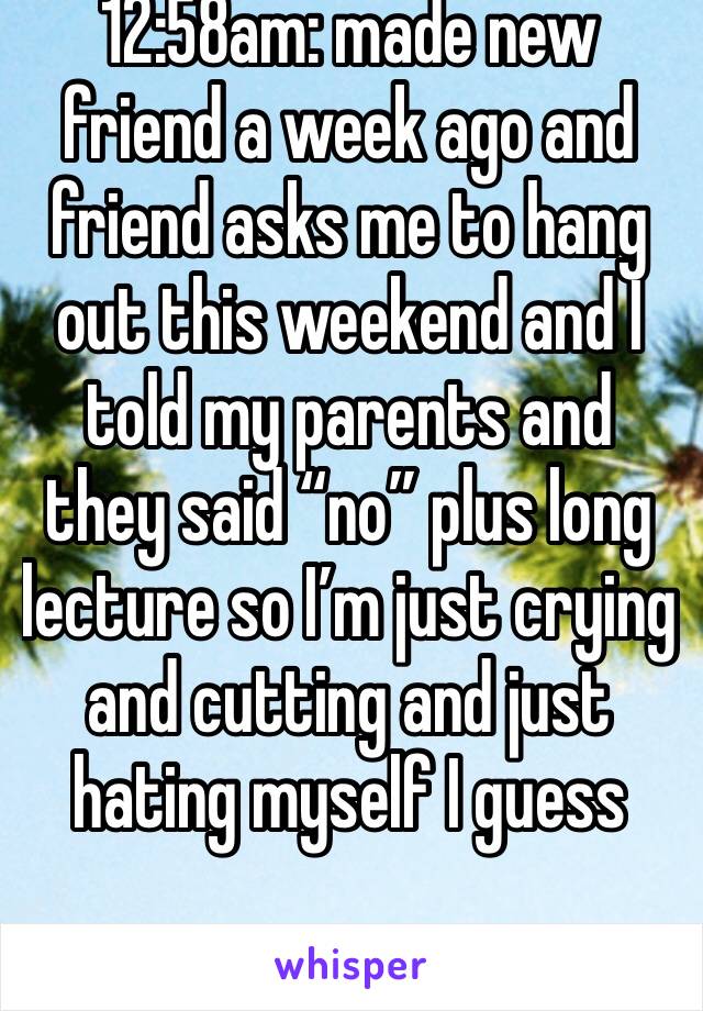 12:58am: made new friend a week ago and friend asks me to hang out this weekend and I told my parents and they said “no” plus long lecture so I’m just crying and cutting and just hating myself I guess