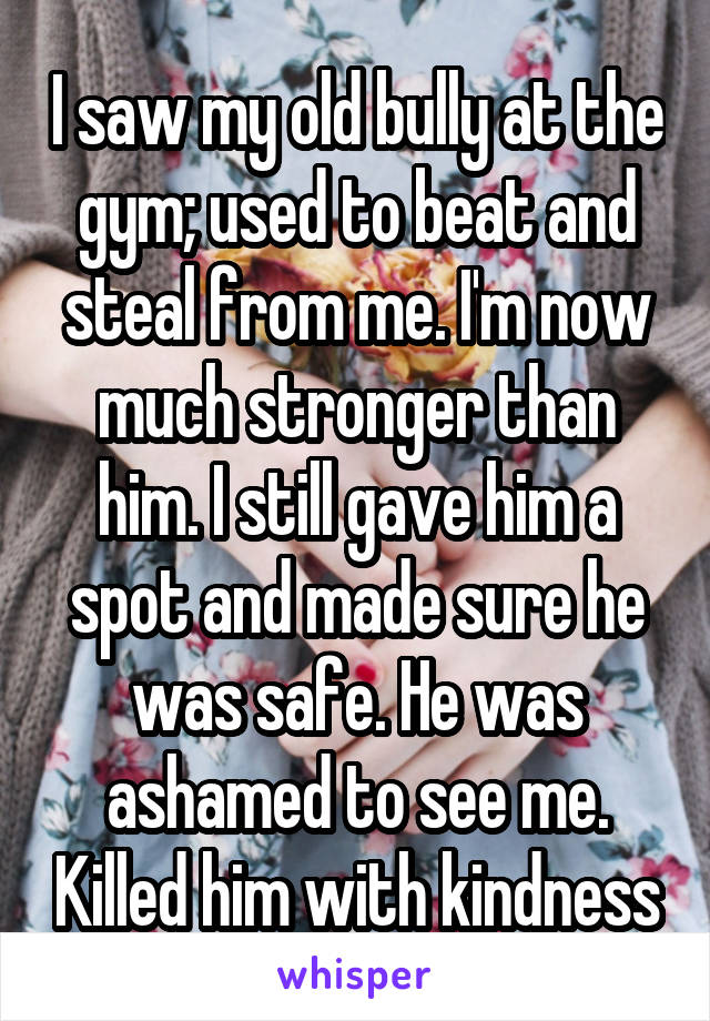 I saw my old bully at the gym; used to beat and steal from me. I'm now much stronger than him. I still gave him a spot and made sure he was safe. He was ashamed to see me. Killed him with kindness