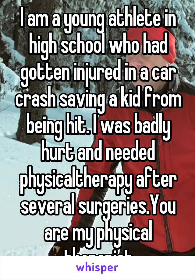 I am a young athlete in high school who had gotten injured in a car crash saving a kid from being hit. I was badly hurt and needed physicaltherapy after several surgeries.You are my physical therapist