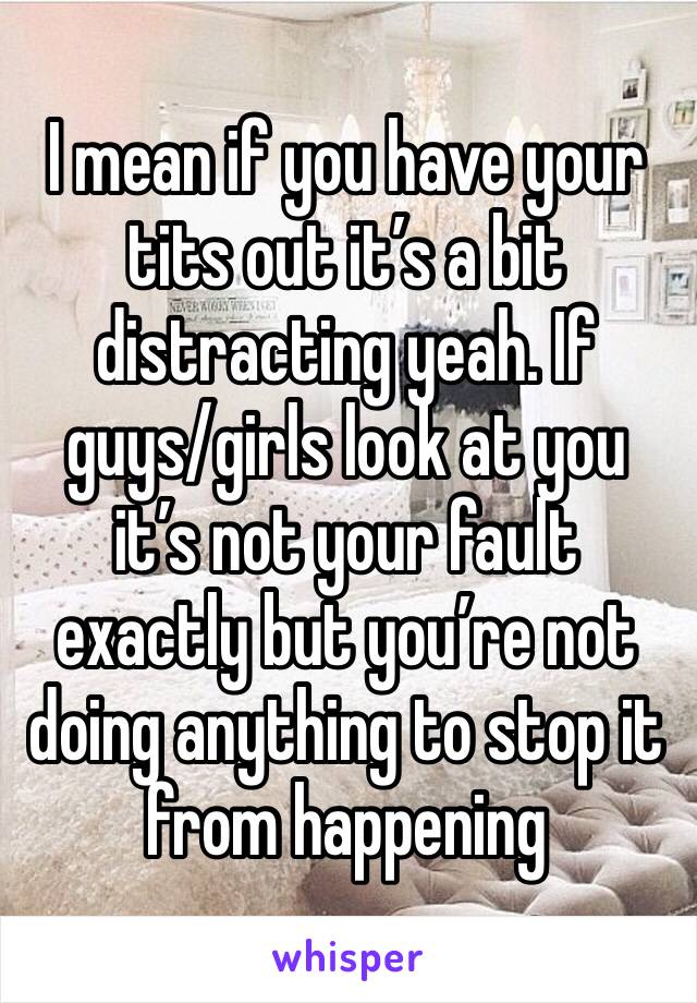 I mean if you have your tits out it’s a bit distracting yeah. If guys/girls look at you it’s not your fault exactly but you’re not doing anything to stop it from happening 