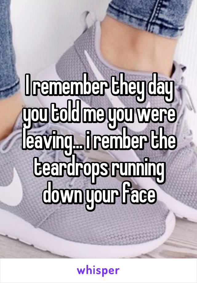 I remember they day you told me you were leaving... i rember the teardrops running down your face